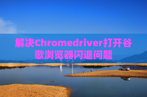 解决Chromedriver打开谷歌浏览器闪退问题